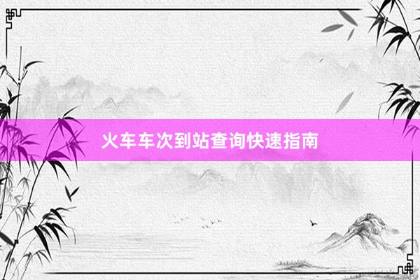 火车车次到站查询快速指南